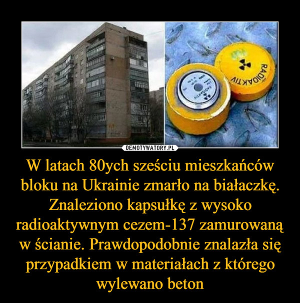 W latach 80ych sześciu mieszkańców bloku na Ukrainie zmarło na białaczkę. Znaleziono kapsułkę z wysoko radioaktywnym cezem-137 zamurowaną w ścianie. Prawdopodobnie znalazła się przypadkiem w materiałach z którego wylewano beton –  