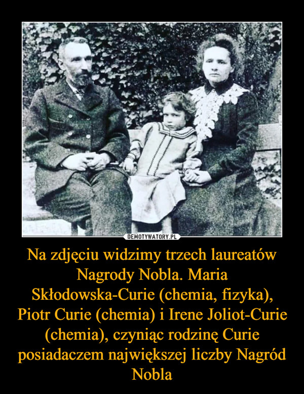 Na zdjęciu widzimy trzech laureatów Nagrody Nobla. Maria Skłodowska-Curie (chemia, fizyka), Piotr Curie (chemia) i Irene Joliot-Curie (chemia), czyniąc rodzinę Curie posiadaczem największej liczby Nagród Nobla –  