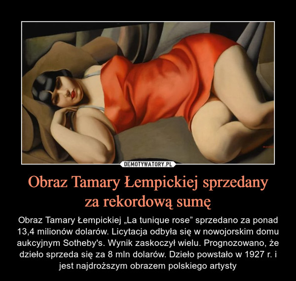 Obraz Tamary Łempickiej sprzedanyza rekordową sumę – Obraz Tamary Łempickiej „La tunique rose” sprzedano za ponad 13,4 milionów dolarów. Licytacja odbyła się w nowojorskim domu aukcyjnym Sotheby's. Wynik zaskoczył wielu. Prognozowano, że dzieło sprzeda się za 8 mln dolarów. Dzieło powstało w 1927 r. i jest najdroższym obrazem polskiego artysty 