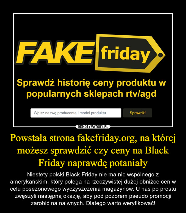 Powstała strona fakefriday.org, na której możesz sprawdzić czy ceny na Black Friday naprawdę potaniały – Niestety polski Black Friday nie ma nic wspólnego z amerykańskim, który polega na rzeczywistej dużej obniżce cen w celu posezonowego wyczyszczenia magazynów. U nas po prostu zwęszyli następną okazję, aby pod pozorem pseudo promocji zarobić na naiwnych. Dlatego warto weryfikować! FAKE fridaySprawdź historię ceny produktu wpopularnych sklepach rtv/agd