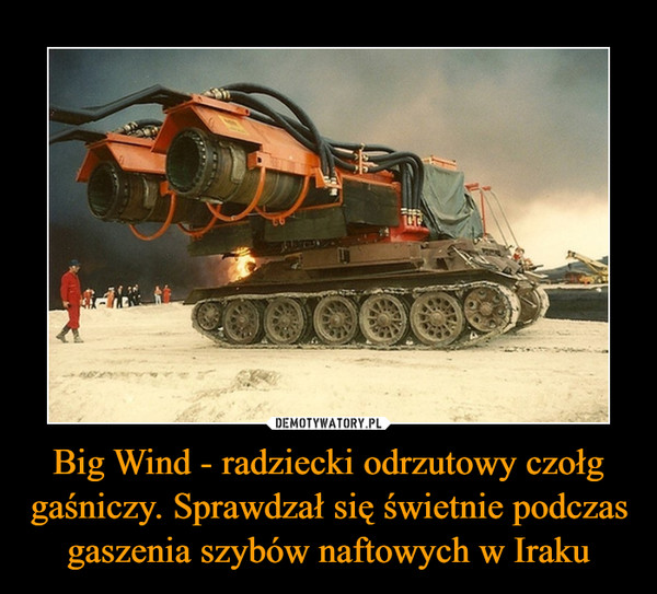 Big Wind - radziecki odrzutowy czołg gaśniczy. Sprawdzał się świetnie podczas gaszenia szybów naftowych w Iraku –  