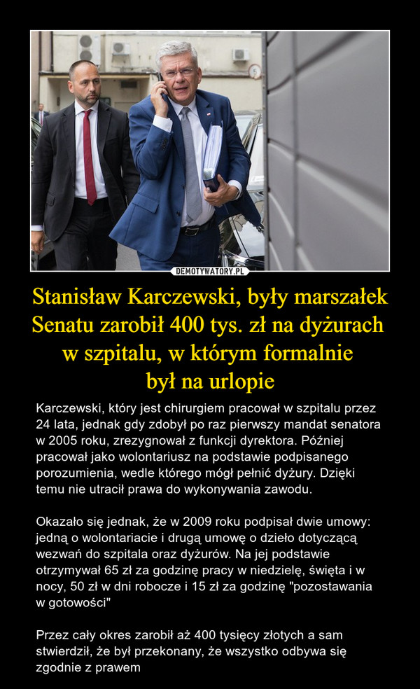 Stanisław Karczewski, były marszałek Senatu zarobił 400 tys. zł na dyżurach w szpitalu, w którym formalnie był na urlopie – Karczewski, który jest chirurgiem pracował w szpitalu przez 24 lata, jednak gdy zdobył po raz pierwszy mandat senatora w 2005 roku, zrezygnował z funkcji dyrektora. Później pracował jako wolontariusz na podstawie podpisanego porozumienia, wedle którego mógł pełnić dyżury. Dzięki temu nie utracił prawa do wykonywania zawodu.Okazało się jednak, że w 2009 roku podpisał dwie umowy: jedną o wolontariacie i drugą umowę o dzieło dotyczącą wezwań do szpitala oraz dyżurów. Na jej podstawie otrzymywał 65 zł za godzinę pracy w niedzielę, święta i w nocy, 50 zł w dni robocze i 15 zł za godzinę "pozostawania w gotowości"Przez cały okres zarobił aż 400 tysięcy złotych a sam stwierdził, że był przekonany, że wszystko odbywa się zgodnie z prawem 