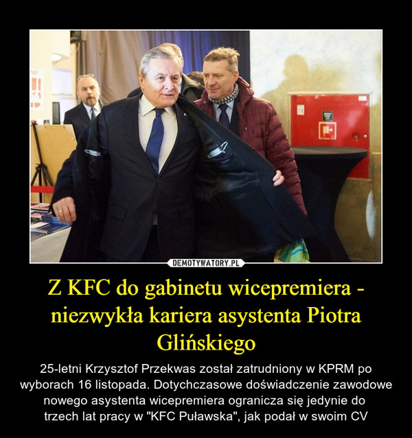 Z KFC do gabinetu wicepremiera - niezwykła kariera asystenta Piotra Glińskiego – 25-letni Krzysztof Przekwas został zatrudniony w KPRM po wyborach 16 listopada. Dotychczasowe doświadczenie zawodowe nowego asystenta wicepremiera ogranicza się jedynie do trzech lat pracy w "KFC Puławska", jak podał w swoim CV 