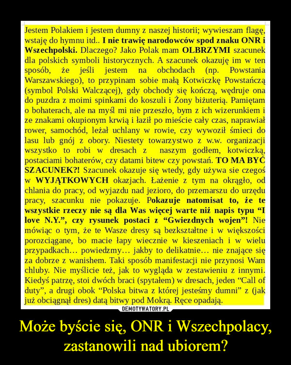 Może byście się, ONR i Wszechpolacy, zastanowili nad ubiorem? –  Jestem Polakiem i jestem dumny z naszej historii; wywieszam flagę,wstaję do hymnu itd.. I nie trawię narodowców spod znaku ONR iWszechpolski. Dlaczego? Jako Polak mam OLBRZYMI szacunekdla polskich symboli historycznych. A szacunek okazuję im w tensposób, że jeśli jestem na obchodach (np. PowstaniaWarszawskiego), to przypinam sobie małą Kotwiczkę Powstańczą(symbol Polski Walczącej), gdy obchody się kończą, wędruje onado puzdra z moimi spinkami do koszuli i Żony biżuterią. Pamiętamo bohaterach, ale na myśl mi nie przeszło, bym z ich wizerunkiem ize znakami okupionym krwią i łaził po mieście cały czas, naprawiałrower, samochód, leżał uchlany w rowie, czy wywoził śmieci dolasu lub gnój z obory. Niestety towarzystwo z w.w. organizacjiwszystko to robi w dresach z naszym godłem, kotwiczką,postaciami bohaterów, czy datami bitew czy powstań. TO MA BYĆSZACUNEK?! Szacunek okazuje się wtedy, gdy używa sie czegośw WYJĄTKOWYCH okazjach. Łażenie z tym na okrągło, odchlania do pracy, od wyjazdu nad jezioro, do przemarszu do urzędupracy, szacunku nie pokazuje. Pokazuje natomisat to, ze tewszystkie rzeczy nie są dla Was więcej warte niż napis typu "Ilove N.Y.", czy rysunek postaci z "Gwiezdnych wojen"! Niemówiąc o tym, że te Wasze dresy są bezkształtne i w większościporozciągane, bo macie łapy wiecznie w kieszeniach i w wieluprzypadkach... powiedzmy... jakby to delikatnie... nie znające sięza dobrze z wanishem. Taki sposób manifestacji nie przynosi Wamchluby. Nie myślicie też, jak to wygląda w zestawieniu z innymi.Kiedyś patrzę, stoi dwóch braci (spytałem) w dresach, jeden "Cali ofduty", a drugi obok "Polska bitwa z której jesteśmy dumni" z (jakjuż obciągnął dres) datą bitwy pod Mokrą. Ręce opadają.