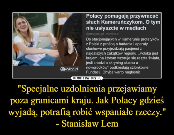 "Specjalne uzdolnienia przejawiamy poza granicami kraju. Jak Polacy gdzieś wyjadą, potrafią robić wspaniałe rzeczy."- Stanisław Lem –  Polacy pomagają przywracać słuch Kameruńczykom. O tym nie usłyszcie w mediach@misyjne_pl misyjne.pl  #polska #swiat #afryka #medycyna #ciekawostki #zdrowieDo stacjonujących w Kamerunie protetyków z Polski z prośbą o badania i aparaty słuchowe przyjeżdżają pacjenci z najdalszych zakątków regionu. „Polska jest krajem, na którym wzoruje się reszta świata, jeśli chodzi o skryning słuchu u noworodków” podkreślają członkowie Fundacji. Chyba warto nagłośnić