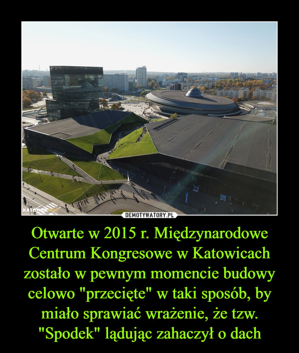 Otwarte w 2015 r. Międzynarodowe Centrum Kongresowe w Katowicach zostało w pewnym momencie budowy celowo "przecięte" w taki sposób, by miało sprawiać wrażenie, że tzw. "Spodek" lądując zahaczył o dach