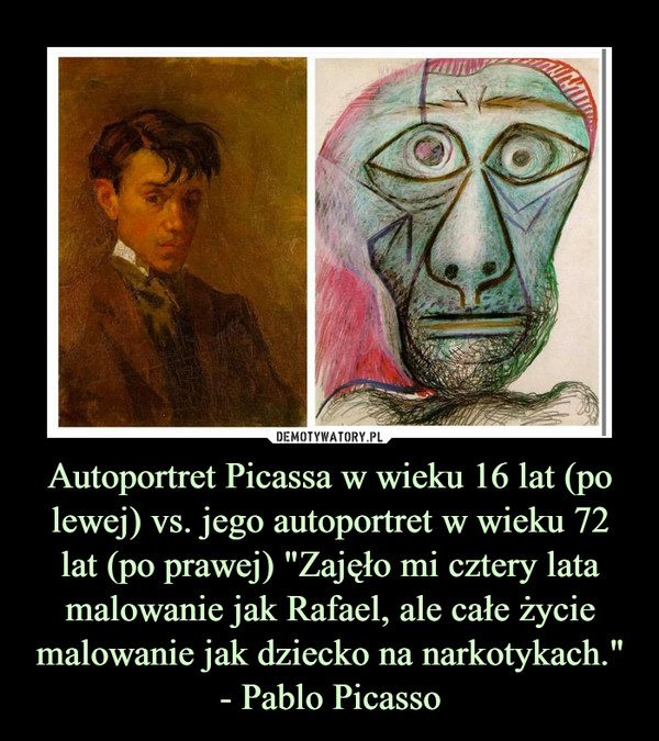 Autoportret Picassa w wieku 16 lat (po lewej) vs. jego autoportret w wieku 72 lat (po prawej) "Zajęło mi cztery lata malowanie jak Rafael, ale całe życie malowanie jak dziecko na narkotykach."- Pablo Picasso –  