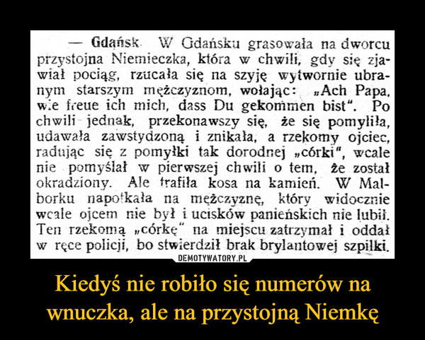 Kiedyś nie robiło się numerów na wnuczka, ale na przystojną Niemkę –  Gdańsk. W Gdańsku grasowała na dworcuprzystojna Niemieczka, która w chwili, gdy się zja-wiał pociąg, rzucała się na szyje wytwornie ubra-nym starszym mężczyznom, wołając: Ach Papa,w.e freue ich mich, dass Du gekommen bist". Pochwili jednak, przekonawszy się, że się pomyliła,udawała zawstydzoną i znikała, a rzekomy ojciec,radując się z pomyłki tak dorodnej „córki“, wcalenie pomyślał w pierwszej chwili o tem, że zostałokradziony. Ale trafiła kosa na kamień. W Mal-borku napotkała na meżczyznę, który widoczniewcale ojcem nie był i ucisków panieńskich nie lubi.Ten rzekomą „córkę" na miejscu zatrzymał i oddałw ręce policji, bo stwierdził brak brylantowej szpilki.DEMOTYWATORY.PLKiedyś nie robiło się numerów nawnuczka, ale na przystojną Niemkę