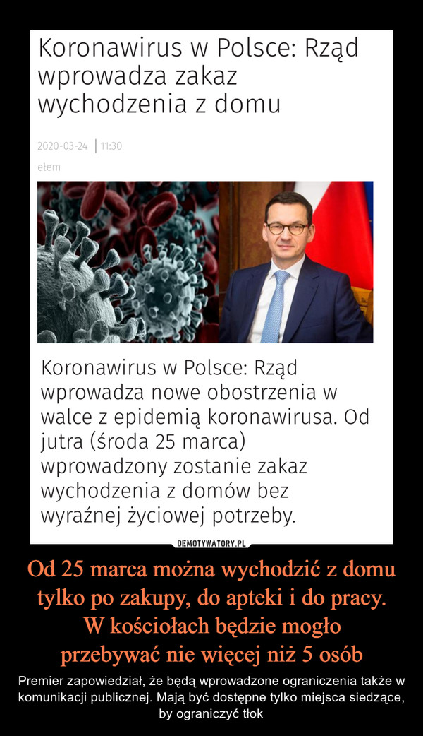Od 25 marca można wychodzić z domu tylko po zakupy, do apteki i do pracy.W kościołach będzie mogłoprzebywać nie więcej niż 5 osób – Premier zapowiedział, że będą wprowadzone ograniczenia także w komunikacji publicznej. Mają być dostępne tylko miejsca siedzące, by ograniczyć tłok Koronawirus w Polsce: Rządwprowadza zakazwychodzenia z domu2020-03-24 | 11:30etemKoronawirus w Polsce: Rządwprowadza nowe obostrzenia wwalce z epidemią koronawirusa. Odjutra (środa 25 marca)wprowadzony zostanie zakazwychodzenia z domów bezwyraźnej życiowej potrzeby.