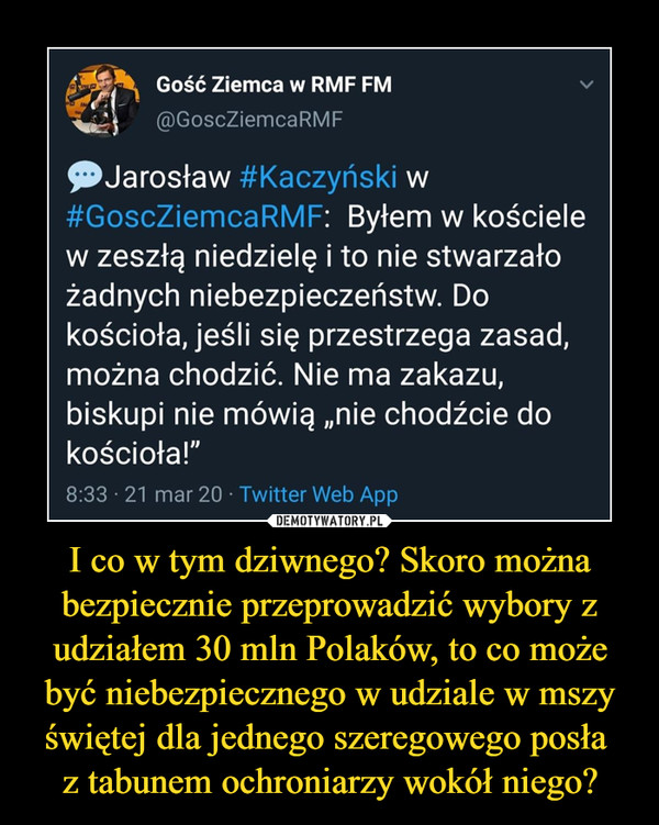 I co w tym dziwnego? Skoro można bezpiecznie przeprowadzić wybory z udziałem 30 mln Polaków, to co może być niebezpiecznego w udziale w mszy świętej dla jednego szeregowego posła z tabunem ochroniarzy wokół niego? –  Gość z'emca w RMF FM v@GoscZiemcaRMF^Jarosław #Kaczyński w#GoscZiemcaRMF: Byłem w kościelew zeszłą niedzielę i to nie stwarzałożadnych niebezpieczeństw. Dokościoła, jeśli się przestrzega zasad,można chodzić. Nie ma zakazu,biskupi nie mówią „nie chodźcie dokościoła!"8:33 • 21 mar 20 • Twitter Web App