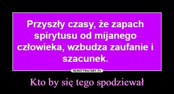 Kto by się tego spodziewał –  Przyszły czasy, że zapach spirytusu od mijanego człowieka wzbudza zaufanie i szacunek