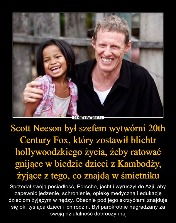 Scott Neeson był szefem wytwórni 20th Century Fox, który zostawił blichtr hollywoodzkiego życia, żeby ratować gnijące w biedzie dzieci z Kambodży, żyjące z tego, co znajdą w śmietniku – Sprzedał swoją posiadłość, Porsche, jacht i wyruszył do Azji, aby zapewnić jedzenie, schronienie, opiekę medyczną i edukację dzieciom żyjącym w nędzy. Obecnie pod jego skrzydłami znajduje się ok. tysiąca dzieci i ich rodzin. Był parokrotnie nagradzany za swoją działalność dobroczynną 