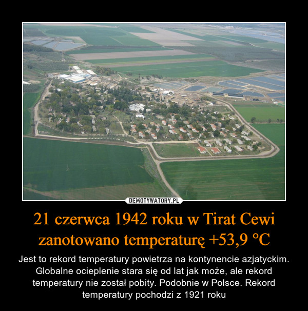 21 czerwca 1942 roku w Tirat Cewi zanotowano temperaturę +53,9 °C – Jest to rekord temperatury powietrza na kontynencie azjatyckim. Globalne ocieplenie stara się od lat jak może, ale rekord temperatury nie został pobity. Podobnie w Polsce. Rekord temperatury pochodzi z 1921 roku 