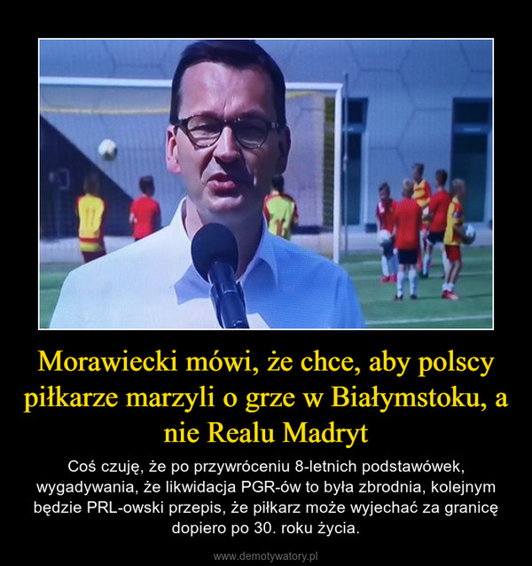 Morawiecki mówi, że chce, aby polscy piłkarze marzyli o grze w Białymstoku, a nie Realu Madryt – Coś czuję, że po przywróceniu 8-letnich podstawówek, wygadywania, że likwidacja PGR-ów to była zbrodnia, kolejnym będzie PRL-owski przepis, że piłkarz może wyjechać za granicę dopiero po 30. roku życia. 