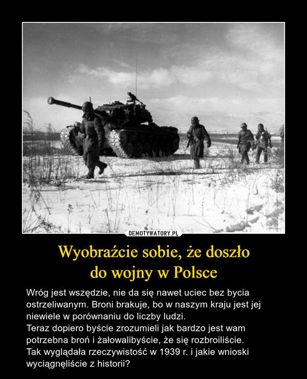 Wyobraźcie sobie, że doszłodo wojny w Polsce – Wróg jest wszędzie, nie da się nawet uciec bez bycia ostrzeliwanym. Broni brakuje, bo w naszym kraju jest jej niewiele w porównaniu do liczby ludzi.Teraz dopiero byście zrozumieli jak bardzo jest wam potrzebna broń i żałowalibyście, że się rozbroiliście.Tak wyglądała rzeczywistość w 1939 r. i jakie wnioski wyciągnęliście z historii? 