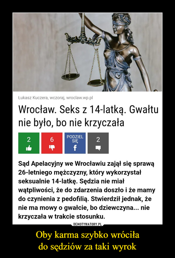 Oby karma szybko wróciłado sędziów za taki wyrok –  Łukasz Kuczera, wczoraj, wroclaw.wp.plWrocław. Seks z 14-latką. Gwałtunie było, bo nie krzyczałaPODZIEL6.SIĘ2fSąd Apelacyjny we Wrocławiu zajął się sprawą26-letniego mężczyzny, który wykorzystałseksualnie 14-latkę. Sędzia nie miałwątpliwości, że do zdarzenia doszło i że mamydo czynienia z pedofilią. Stwierdził jednak, żenie ma mowy o gwałcie, bo dziewczyna... niekrzyczała w trakcie stosunku.