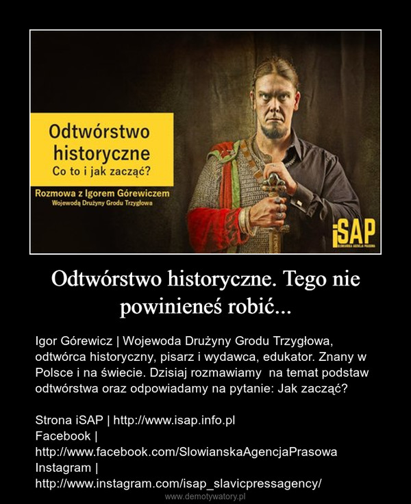 Odtwórstwo historyczne. Tego nie powinieneś robić... – Igor Górewicz | Wojewoda Drużyny Grodu Trzygłowa, odtwórca historyczny, pisarz i wydawca, edukator. Znany w Polsce i na świecie. Dzisiaj rozmawiamy  na temat podstaw odtwórstwa oraz odpowiadamy na pytanie: Jak zacząć?Strona iSAP | http://www.isap.info.plFacebook | http://www.facebook.com/SlowianskaAgencjaPrasowaInstagram | http://www.instagram.com/isap_slavicpressagency/ 
