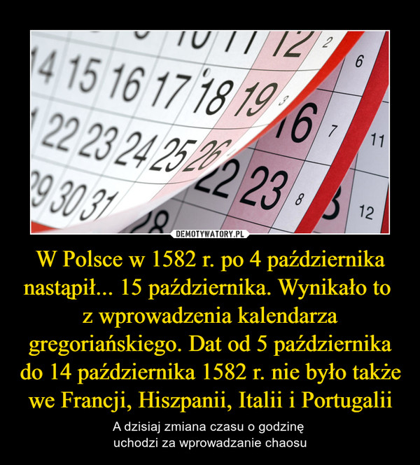 W Polsce w 1582 r. po 4 października nastąpił... 15 października. Wynikało to z wprowadzenia kalendarza gregoriańskiego. Dat od 5 października do 14 października 1582 r. nie było także we Francji, Hiszpanii, Italii i Portugalii – A dzisiaj zmiana czasu o godzinę uchodzi za wprowadzanie chaosu 