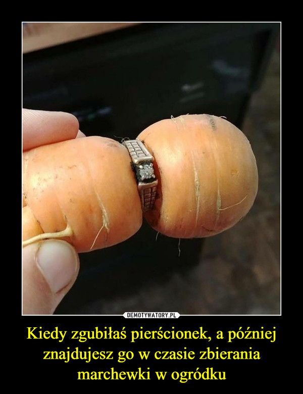 Kiedy zgubiłaś pierścionek, a później znajdujesz go w czasie zbierania marchewki w ogródku –  