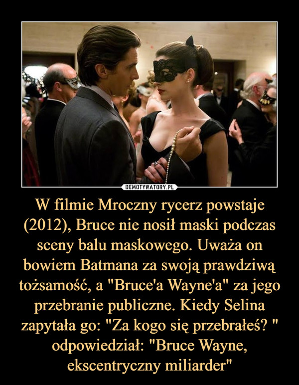 W filmie Mroczny rycerz powstaje (2012), Bruce nie nosił maski podczas sceny balu maskowego. Uważa on bowiem Batmana za swoją prawdziwą tożsamość, a "Bruce'a Wayne'a" za jego przebranie publiczne. Kiedy Selina zapytała go: "Za kogo się przebrałeś? " odpowiedział: "Bruce Wayne, ekscentryczny miliarder" –  