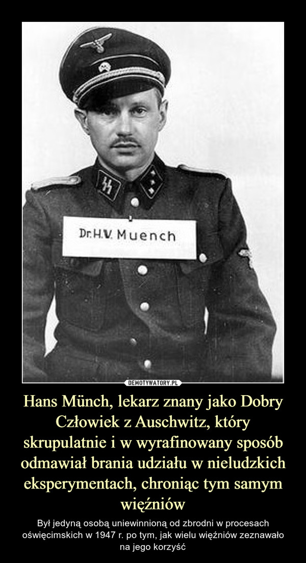 Hans Münch, lekarz znany jako Dobry Człowiek z Auschwitz, który skrupulatnie i w wyrafinowany sposób odmawiał brania udziału w nieludzkich eksperymentach, chroniąc tym samym więźniów – Był jedyną osobą uniewinnioną od zbrodni w procesach oświęcimskich w 1947 r. po tym, jak wielu więźniów zeznawałona jego korzyść 