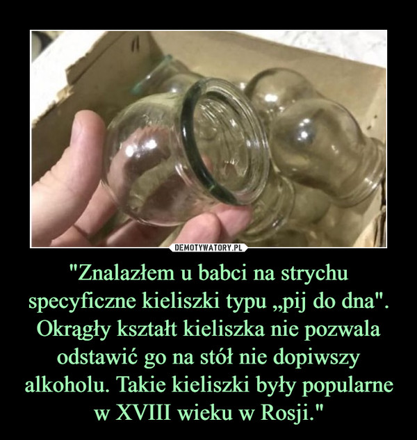 "Znalazłem u babci na strychu specyficzne kieliszki typu „pij do dna". Okrągły kształt kieliszka nie pozwala odstawić go na stół nie dopiwszy alkoholu. Takie kieliszki były popularne w XVIII wieku w Rosji." –  