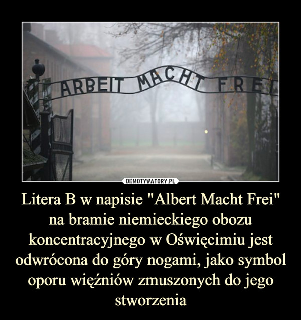 Litera B w napisie "Albert Macht Frei" na bramie niemieckiego obozu koncentracyjnego w Oświęcimiu jest odwrócona do góry nogami, jako symbol oporu więźniów zmuszonych do jego stworzenia –  