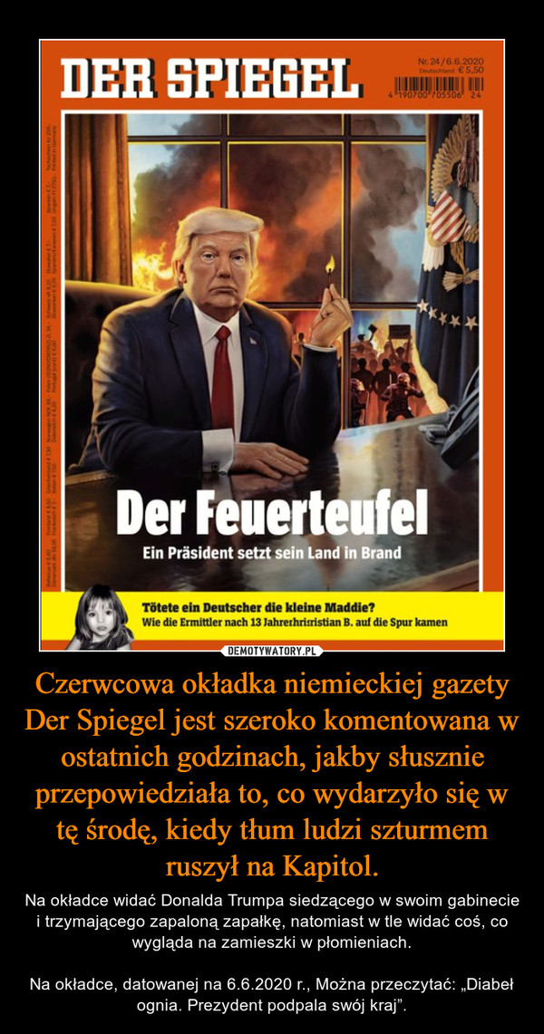 Czerwcowa okładka niemieckiej gazety Der Spiegel jest szeroko komentowana w ostatnich godzinach, jakby słusznie przepowiedziała to, co wydarzyło się w tę środę, kiedy tłum ludzi szturmem ruszył na Kapitol. – Na okładce widać Donalda Trumpa siedzącego w swoim gabinecie i trzymającego zapaloną zapałkę, natomiast w tle widać coś, co wygląda na zamieszki w płomieniach.Na okładce, datowanej na 6.6.2020 r., Można przeczytać: „Diabeł ognia. Prezydent podpala swój kraj”. 