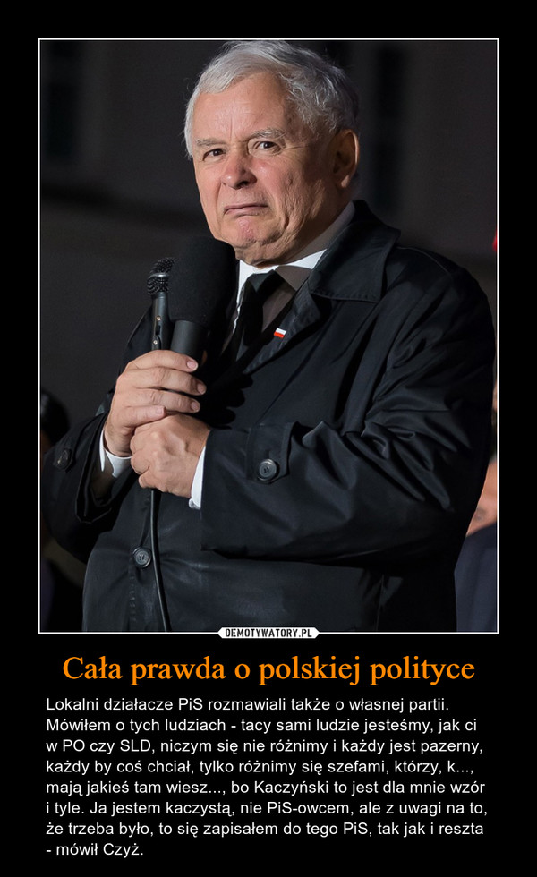 Cała prawda o polskiej polityce – Lokalni działacze PiS rozmawiali także o własnej partii. Mówiłem o tych ludziach - tacy sami ludzie jesteśmy, jak ci w PO czy SLD, niczym się nie różnimy i każdy jest pazerny, każdy by coś chciał, tylko różnimy się szefami, którzy, k..., mają jakieś tam wiesz..., bo Kaczyński to jest dla mnie wzór i tyle. Ja jestem kaczystą, nie PiS-owcem, ale z uwagi na to, że trzeba było, to się zapisałem do tego PiS, tak jak i reszta - mówił Czyż. 