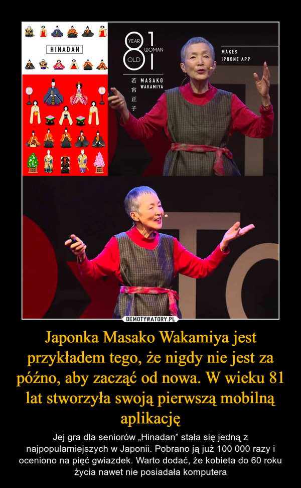 Japonka Masako Wakamiya jest przykładem tego, że nigdy nie jest za późno, aby zacząć od nowa. W wieku 81 lat stworzyła swoją pierwszą mobilną aplikację – Jej gra dla seniorów „Hinadan” stała się jedną z najpopularniejszych w Japonii. Pobrano ją już 100 000 razy i oceniono na pięć gwiazdek. Warto dodać, że kobieta do 60 roku życia nawet nie posiadała komputera 