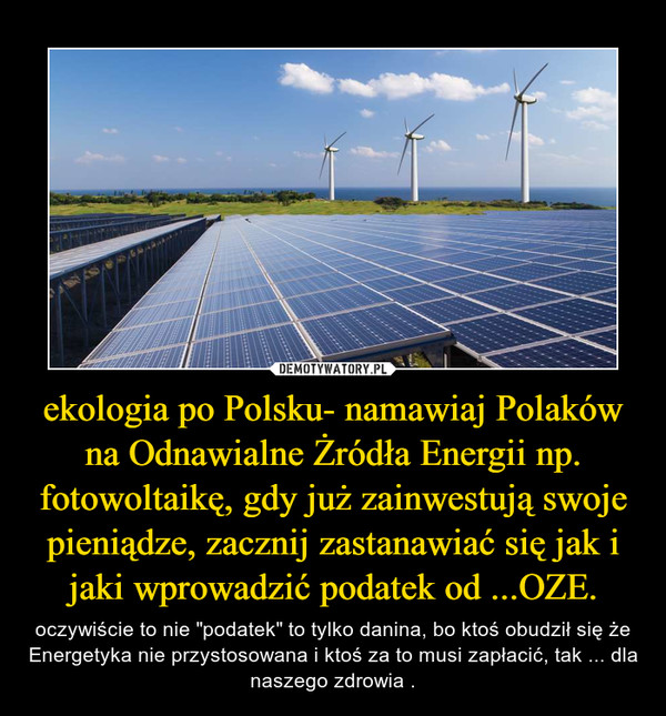 ekologia po Polsku- namawiaj Polaków na Odnawialne Żródła Energii np. fotowoltaikę, gdy już zainwestują swoje pieniądze, zacznij zastanawiać się jak i jaki wprowadzić podatek od ...OZE. – oczywiście to nie "podatek" to tylko danina, bo ktoś obudził się że Energetyka nie przystosowana i ktoś za to musi zapłacić, tak ... dla naszego zdrowia . 
