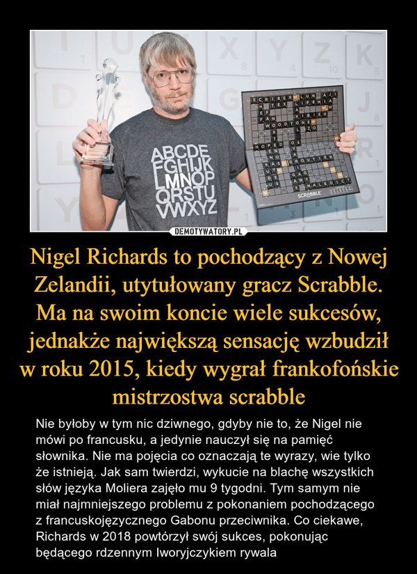 Nigel Richards to pochodzący z Nowej Zelandii, utytułowany gracz Scrabble. Ma na swoim koncie wiele sukcesów, jednakże największą sensację wzbudził w roku 2015, kiedy wygrał frankofońskie mistrzostwa scrabble