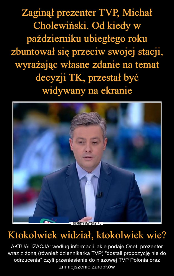 Zaginął prezenter TVP, Michał Cholewiński. Od kiedy w październiku ubiegłego roku zbuntował się przeciw swojej stacji, wyrażając własne zdanie na temat decyzji TK, przestał być
widywany na ekranie Ktokolwiek widział, ktokolwiek wie?