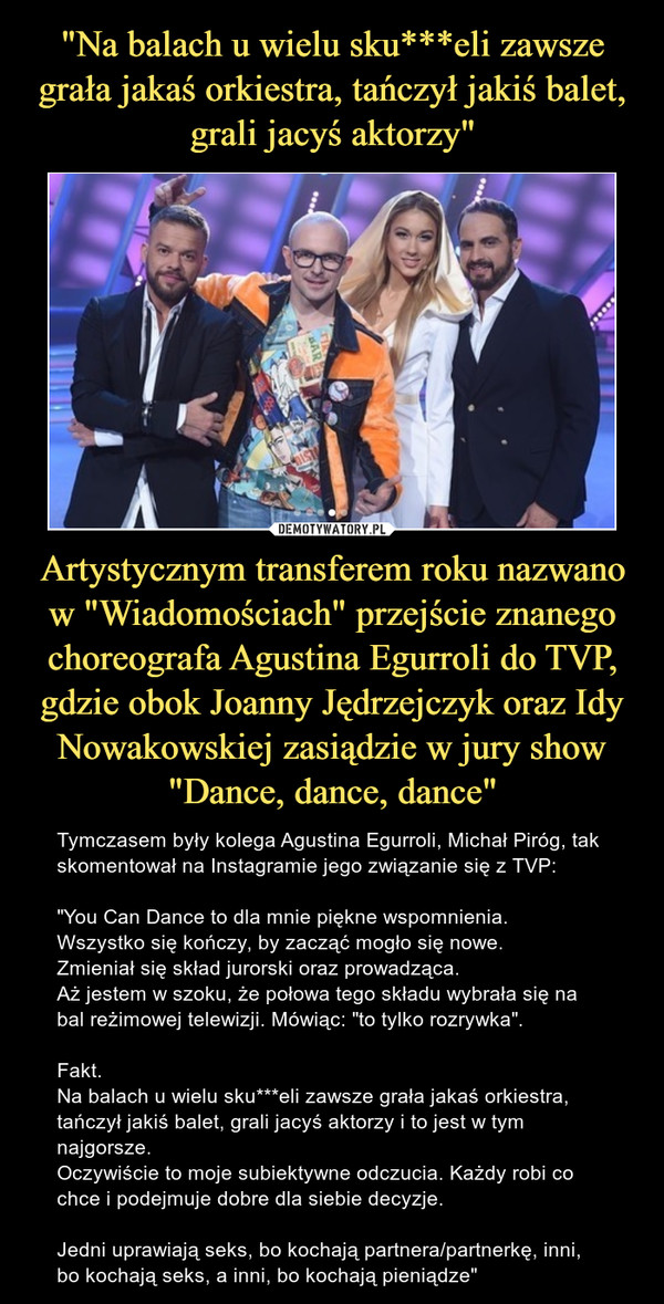 "Na balach u wielu sku***eli zawsze grała jakaś orkiestra, tańczył jakiś balet, grali jacyś aktorzy" Artystycznym transferem roku nazwano w "Wiadomościach" przejście znanego choreografa Agustina Egurroli do TVP, gdzie obok Joanny Jędrzejczyk oraz Idy Nowakowskiej zasiądzie w jury show "Dance, dance, dance"