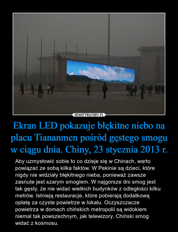 Ekran LED pokazuje błękitne niebo na placu Tiananmen pośród gęstego smogu w ciągu dnia. Chiny, 23 stycznia 2013 r. – Aby uzmysłowić sobie to co dzieje się w Chinach, warto powiązać ze sobą kilka faktów. W Pekinie są dzieci, które nigdy nie widziały błękitnego nieba, ponieważ zawsze zasnute jest szarym smogiem. W najgorsze dni smog jest tak gęsty, że nie widać wielkich budynków z odległości kilku metrów. Istnieją restauracje, które pobierają dodatkową opłatę za czyste powietrze w lokalu. Oczyszczacze powietrza w domach chińskich metropolii są widokiem niemal tak powszechnym, jak telewizory. Chiński smog widać z kosmosu. 