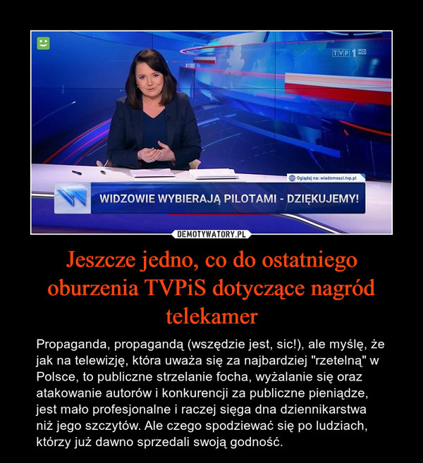 Jeszcze jedno, co do ostatniego oburzenia TVPiS dotyczące nagród telekamer – Propaganda, propagandą (wszędzie jest, sic!), ale myślę, że jak na telewizję, która uważa się za najbardziej "rzetelną" w Polsce, to publiczne strzelanie focha, wyżalanie się oraz atakowanie autorów i konkurencji za publiczne pieniądze, jest mało profesjonalne i raczej sięga dna dziennikarstwa niż jego szczytów. Ale czego spodziewać się po ludziach, którzy już dawno sprzedali swoją godność. 