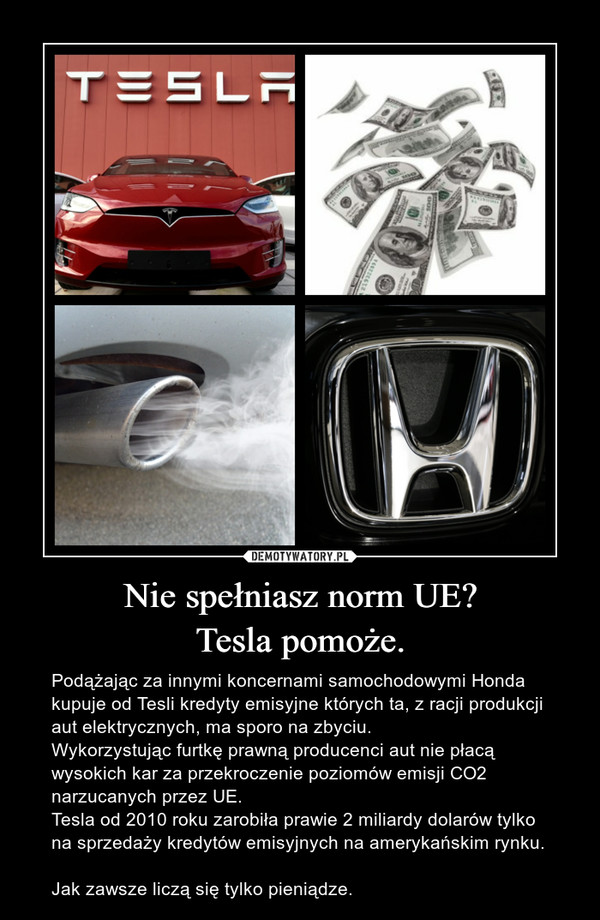 Nie spełniasz norm UE?Tesla pomoże. – Podążając za innymi koncernami samochodowymi Honda kupuje od Tesli kredyty emisyjne których ta, z racji produkcji aut elektrycznych, ma sporo na zbyciu. Wykorzystując furtkę prawną producenci aut nie płacą wysokich kar za przekroczenie poziomów emisji CO2 narzucanych przez UE.Tesla od 2010 roku zarobiła prawie 2 miliardy dolarów tylko na sprzedaży kredytów emisyjnych na amerykańskim rynku. Jak zawsze liczą się tylko pieniądze. 