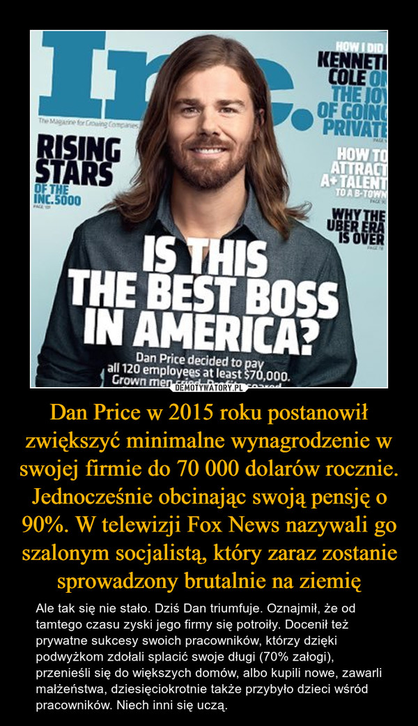 Dan Price w 2015 roku postanowił zwiększyć minimalne wynagrodzenie w swojej firmie do 70 000 dolarów rocznie. Jednocześnie obcinając swoją pensję o 90%. W telewizji Fox News nazywali go szalonym socjalistą, który zaraz zostanie sprowadzony brutalnie na ziemię