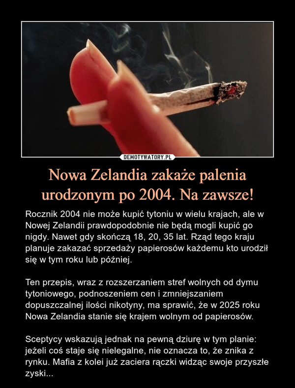 Nowa Zelandia zakaże palenia urodzonym po 2004. Na zawsze! – Rocznik 2004 nie może kupić tytoniu w wielu krajach, ale w Nowej Zelandii prawdopodobnie nie będą mogli kupić go nigdy. Nawet gdy skończą 18, 20, 35 lat. Rząd tego kraju planuje zakazać sprzedaży papierosów każdemu kto urodził się w tym roku lub później. Ten przepis, wraz z rozszerzaniem stref wolnych od dymu tytoniowego, podnoszeniem cen i zmniejszaniem dopuszczalnej ilości nikotyny, ma sprawić, że w 2025 roku Nowa Zelandia stanie się krajem wolnym od papierosów.Sceptycy wskazują jednak na pewną dziurę w tym planie: jeżeli coś staje się nielegalne, nie oznacza to, że znika z rynku. Mafia z kolei już zaciera rączki widząc swoje przyszłe zyski... 