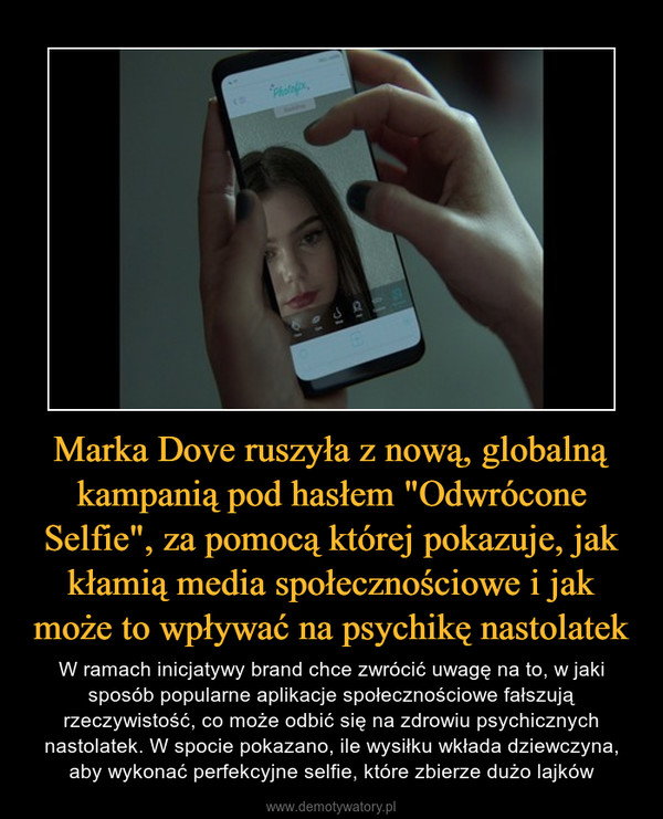 Marka Dove ruszyła z nową, globalną kampanią pod hasłem "Odwrócone Selfie", za pomocą której pokazuje, jak kłamią media społecznościowe i jak może to wpływać na psychikę nastolatek – W ramach inicjatywy brand chce zwrócić uwagę na to, w jaki sposób popularne aplikacje społecznościowe fałszują rzeczywistość, co może odbić się na zdrowiu psychicznych nastolatek. W spocie pokazano, ile wysiłku wkłada dziewczyna, aby wykonać perfekcyjne selfie, które zbierze dużo lajków 