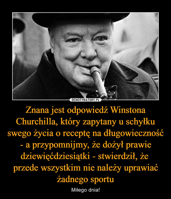 Znana jest odpowiedź Winstona Churchilla, który zapytany u schyłku swego życia o receptę na długowieczność - a przypomnijmy, że dożył prawie dziewięćdziesiątki - stwierdził, że przede wszystkim nie należy uprawiać żadnego sportu – Miłego dnia! 