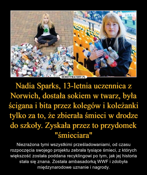Nadia Sparks, 13-letnia uczennica z Norwich, dostała sokiem w twarz, była ścigana i bita przez kolegów i koleżanki tylko za to, że zbierała śmieci w drodze do szkoły. Zyskała przez to przydomek "śmieciara" – Niezrażona tymi wszystkimi prześladowaniami, od czasu rozpoczęcia swojego projektu zebrała tysiące śmieci, z których większość została poddana recyklingowi po tym, jak jej historia stała się znana. Została ambasadorką WWF i zdobyła międzynarodowe uznanie i nagrody. 