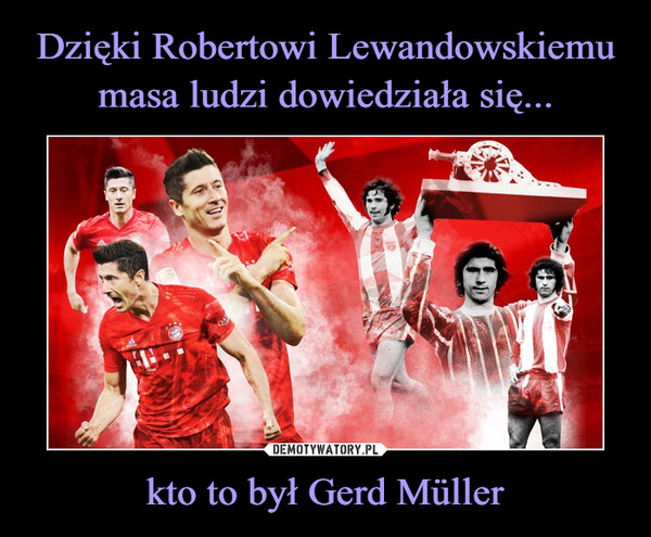 Dzięki Robertowi Lewandowskiemu
masa ludzi dowiedziała się... kto to był Gerd Müller
