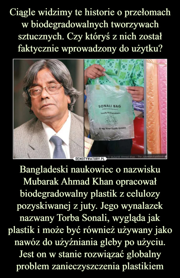 Bangladeski naukowiec o nazwisku Mubarak Ahmad Khan opracował biodegradowalny plastik z celulozy pozyskiwanej z juty. Jego wynalazek nazwany Torba Sonali, wygląda jak plastik i może być również używany jako nawóz do użyźniania gleby po użyciu. Jest on w stanie rozwiązać globalny problem zanieczyszczenia plastikiem –  