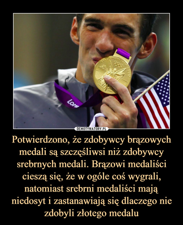 Potwierdzono, że zdobywcy brązowych medali są szczęśliwsi niż zdobywcy srebrnych medali. Brązowi medaliści cieszą się, że w ogóle coś wygrali, natomiast srebrni medaliści mają niedosyt i zastanawiają się dlaczego nie zdobyli złotego medalu