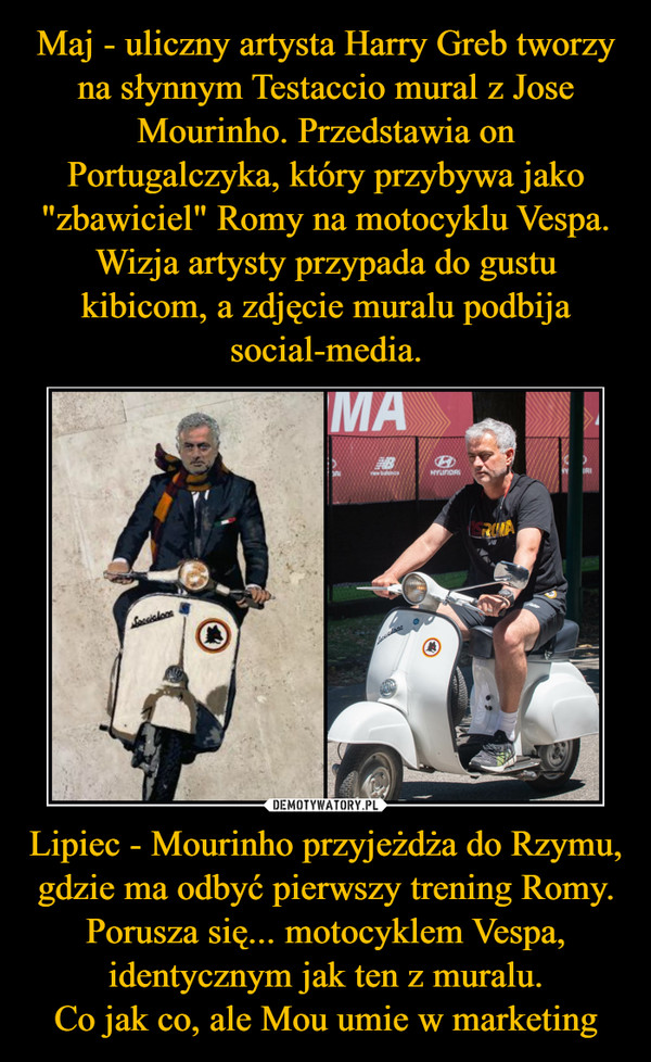 Maj - uliczny artysta Harry Greb tworzy na słynnym Testaccio mural z Jose Mourinho. Przedstawia on Portugalczyka, który przybywa jako "zbawiciel" Romy na motocyklu Vespa. Wizja artysty przypada do gustu kibicom, a zdjęcie muralu podbija social-media. Lipiec - Mourinho przyjeżdża do Rzymu, gdzie ma odbyć pierwszy trening Romy. Porusza się... motocyklem Vespa, identycznym jak ten z muralu.
Co jak co, ale Mou umie w marketing