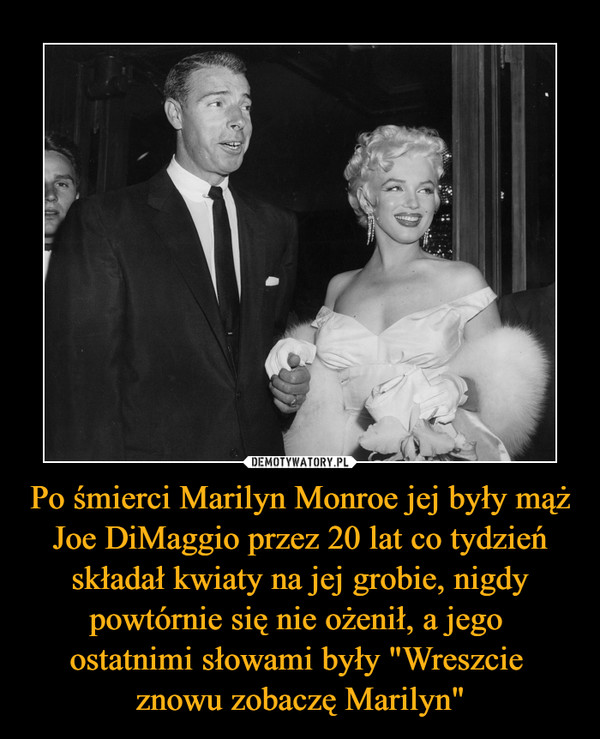 Po śmierci Marilyn Monroe jej były mąż Joe DiMaggio przez 20 lat co tydzień składał kwiaty na jej grobie, nigdy powtórnie się nie ożenił, a jego ostatnimi słowami były "Wreszcie znowu zobaczę Marilyn" –  