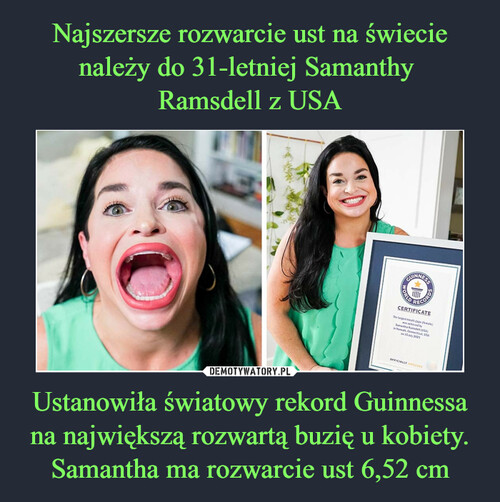 Najszersze rozwarcie ust na świecie należy do 31-letniej Samanthy 
Ramsdell z USA Ustanowiła światowy rekord Guinnessa na największą rozwartą buzię u kobiety. Samantha ma rozwarcie ust 6,52 cm