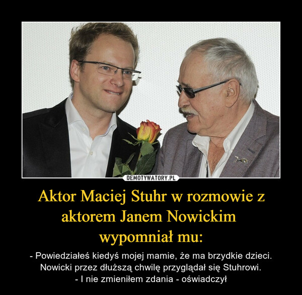 Aktor Maciej Stuhr w rozmowie z aktorem Janem Nowickim wypomniał mu: – - Powiedziałeś kiedyś mojej mamie, że ma brzydkie dzieci.Nowicki przez dłuższą chwilę przyglądał się Stuhrowi.- I nie zmieniłem zdania - oświadczył 