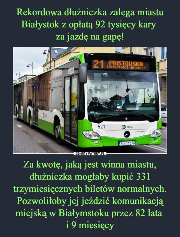 Rekordowa dłużniczka zalega miastu Białystok z opłatą 92 tysięcy kary 
za jazdę na gapę! Za kwotę, jaką jest winna miastu, dłużniczka mogłaby kupić 331 trzymiesięcznych biletów normalnych. Pozwoliłoby jej jeździć komunikacją miejską w Białymstoku przez 82 lata 
i 9 miesięcy